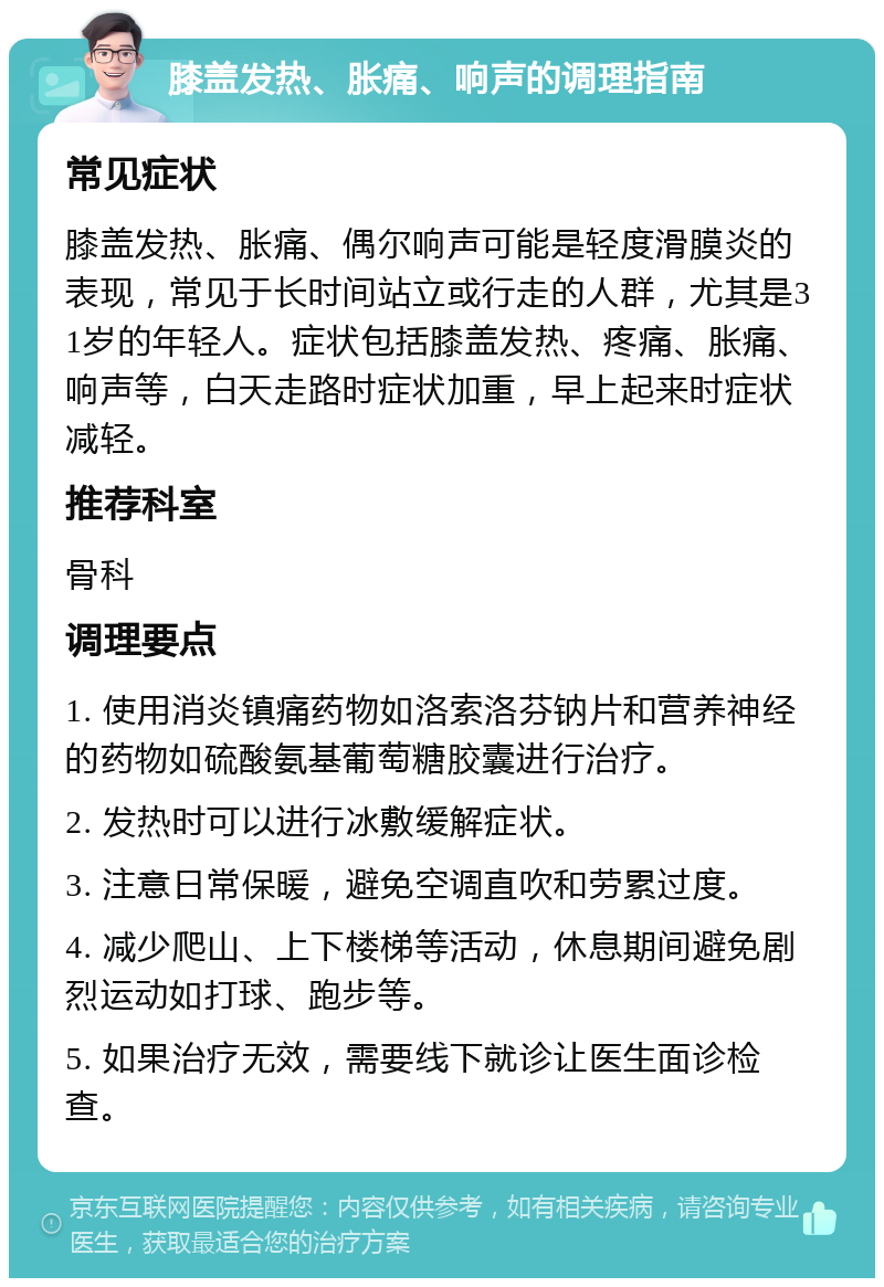 膝盖发热、胀痛、响声的调理指南 常见症状 膝盖发热、胀痛、偶尔响声可能是轻度滑膜炎的表现，常见于长时间站立或行走的人群，尤其是31岁的年轻人。症状包括膝盖发热、疼痛、胀痛、响声等，白天走路时症状加重，早上起来时症状减轻。 推荐科室 骨科 调理要点 1. 使用消炎镇痛药物如洛索洛芬钠片和营养神经的药物如硫酸氨基葡萄糖胶囊进行治疗。 2. 发热时可以进行冰敷缓解症状。 3. 注意日常保暖，避免空调直吹和劳累过度。 4. 减少爬山、上下楼梯等活动，休息期间避免剧烈运动如打球、跑步等。 5. 如果治疗无效，需要线下就诊让医生面诊检查。