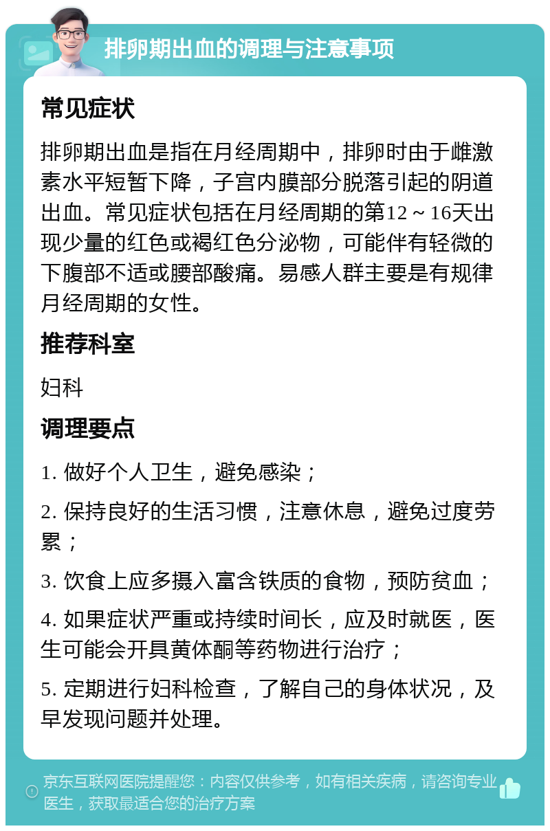 排卵期出血的调理与注意事项 常见症状 排卵期出血是指在月经周期中，排卵时由于雌激素水平短暂下降，子宫内膜部分脱落引起的阴道出血。常见症状包括在月经周期的第12～16天出现少量的红色或褐红色分泌物，可能伴有轻微的下腹部不适或腰部酸痛。易感人群主要是有规律月经周期的女性。 推荐科室 妇科 调理要点 1. 做好个人卫生，避免感染； 2. 保持良好的生活习惯，注意休息，避免过度劳累； 3. 饮食上应多摄入富含铁质的食物，预防贫血； 4. 如果症状严重或持续时间长，应及时就医，医生可能会开具黄体酮等药物进行治疗； 5. 定期进行妇科检查，了解自己的身体状况，及早发现问题并处理。