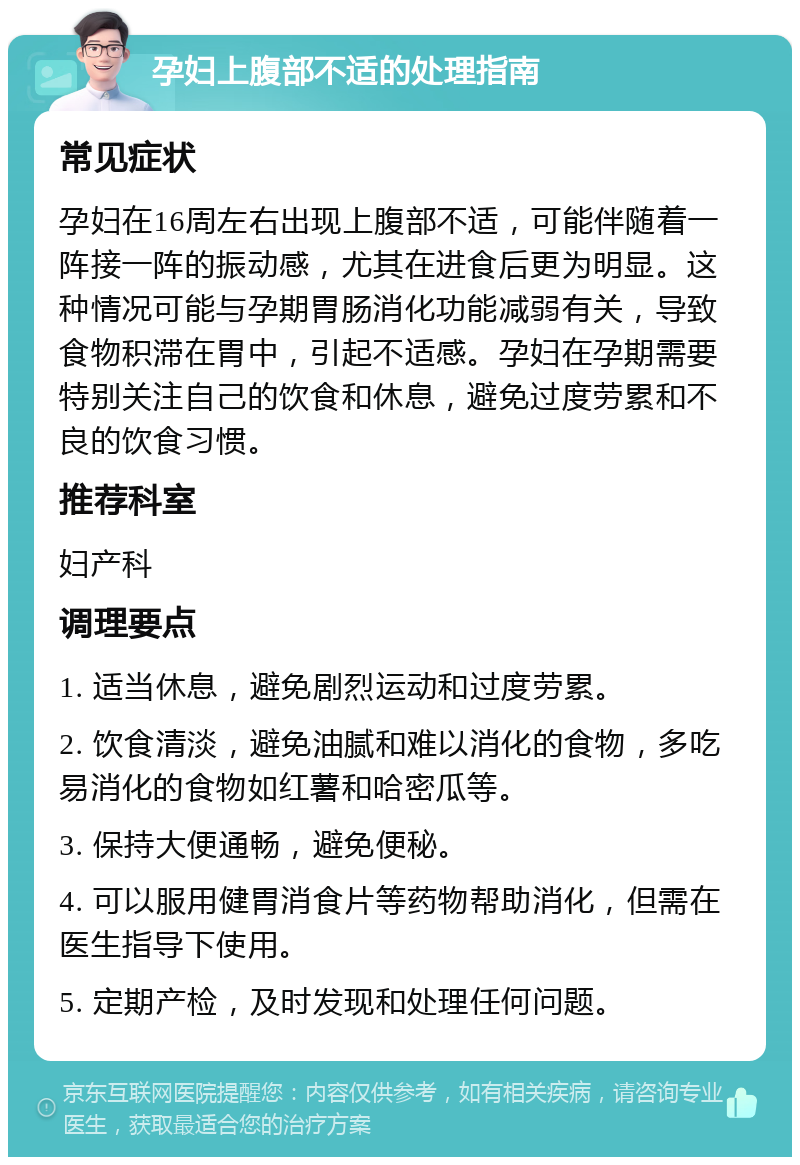 孕妇上腹部不适的处理指南 常见症状 孕妇在16周左右出现上腹部不适，可能伴随着一阵接一阵的振动感，尤其在进食后更为明显。这种情况可能与孕期胃肠消化功能减弱有关，导致食物积滞在胃中，引起不适感。孕妇在孕期需要特别关注自己的饮食和休息，避免过度劳累和不良的饮食习惯。 推荐科室 妇产科 调理要点 1. 适当休息，避免剧烈运动和过度劳累。 2. 饮食清淡，避免油腻和难以消化的食物，多吃易消化的食物如红薯和哈密瓜等。 3. 保持大便通畅，避免便秘。 4. 可以服用健胃消食片等药物帮助消化，但需在医生指导下使用。 5. 定期产检，及时发现和处理任何问题。