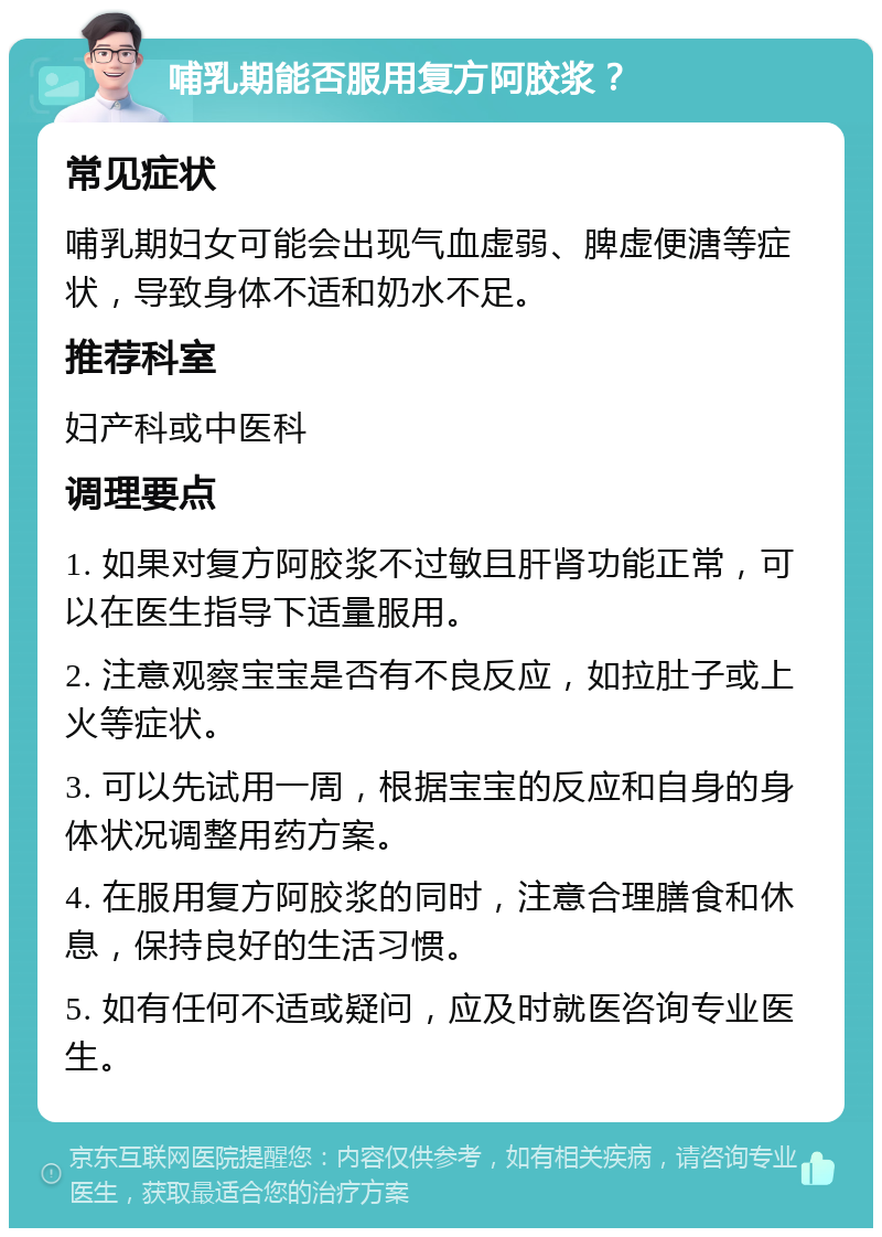 哺乳期能否服用复方阿胶浆？ 常见症状 哺乳期妇女可能会出现气血虚弱、脾虚便溏等症状，导致身体不适和奶水不足。 推荐科室 妇产科或中医科 调理要点 1. 如果对复方阿胶浆不过敏且肝肾功能正常，可以在医生指导下适量服用。 2. 注意观察宝宝是否有不良反应，如拉肚子或上火等症状。 3. 可以先试用一周，根据宝宝的反应和自身的身体状况调整用药方案。 4. 在服用复方阿胶浆的同时，注意合理膳食和休息，保持良好的生活习惯。 5. 如有任何不适或疑问，应及时就医咨询专业医生。