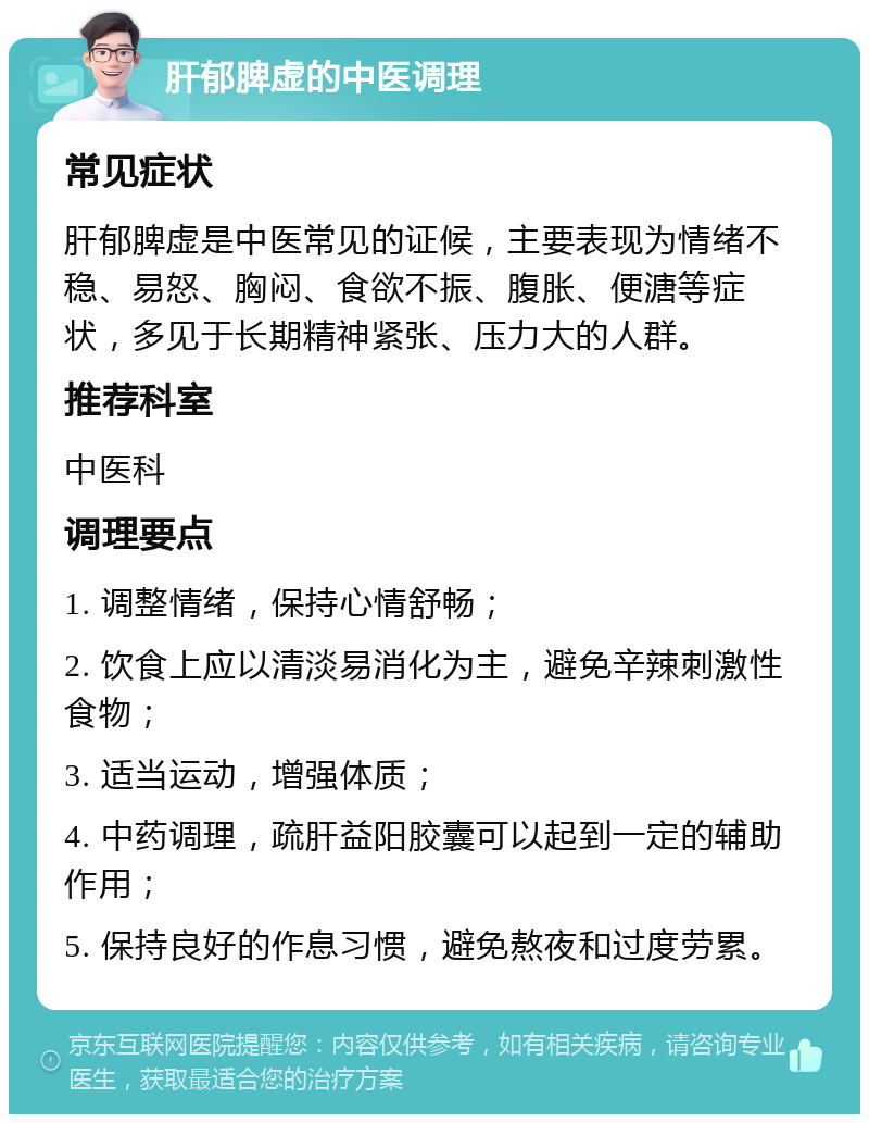 肝郁脾虚的中医调理 常见症状 肝郁脾虚是中医常见的证候，主要表现为情绪不稳、易怒、胸闷、食欲不振、腹胀、便溏等症状，多见于长期精神紧张、压力大的人群。 推荐科室 中医科 调理要点 1. 调整情绪，保持心情舒畅； 2. 饮食上应以清淡易消化为主，避免辛辣刺激性食物； 3. 适当运动，增强体质； 4. 中药调理，疏肝益阳胶囊可以起到一定的辅助作用； 5. 保持良好的作息习惯，避免熬夜和过度劳累。