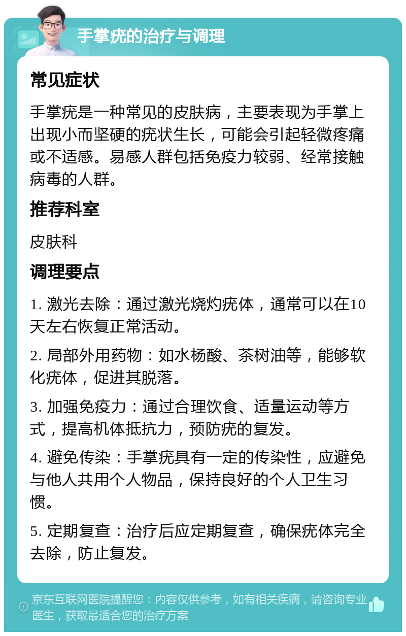 手掌疣的治疗与调理 常见症状 手掌疣是一种常见的皮肤病，主要表现为手掌上出现小而坚硬的疣状生长，可能会引起轻微疼痛或不适感。易感人群包括免疫力较弱、经常接触病毒的人群。 推荐科室 皮肤科 调理要点 1. 激光去除：通过激光烧灼疣体，通常可以在10天左右恢复正常活动。 2. 局部外用药物：如水杨酸、茶树油等，能够软化疣体，促进其脱落。 3. 加强免疫力：通过合理饮食、适量运动等方式，提高机体抵抗力，预防疣的复发。 4. 避免传染：手掌疣具有一定的传染性，应避免与他人共用个人物品，保持良好的个人卫生习惯。 5. 定期复查：治疗后应定期复查，确保疣体完全去除，防止复发。