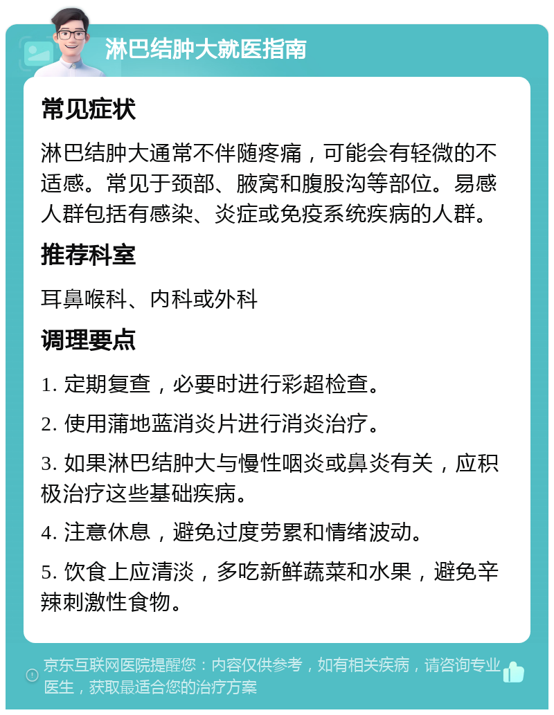 淋巴结肿大就医指南 常见症状 淋巴结肿大通常不伴随疼痛，可能会有轻微的不适感。常见于颈部、腋窝和腹股沟等部位。易感人群包括有感染、炎症或免疫系统疾病的人群。 推荐科室 耳鼻喉科、内科或外科 调理要点 1. 定期复查，必要时进行彩超检查。 2. 使用蒲地蓝消炎片进行消炎治疗。 3. 如果淋巴结肿大与慢性咽炎或鼻炎有关，应积极治疗这些基础疾病。 4. 注意休息，避免过度劳累和情绪波动。 5. 饮食上应清淡，多吃新鲜蔬菜和水果，避免辛辣刺激性食物。