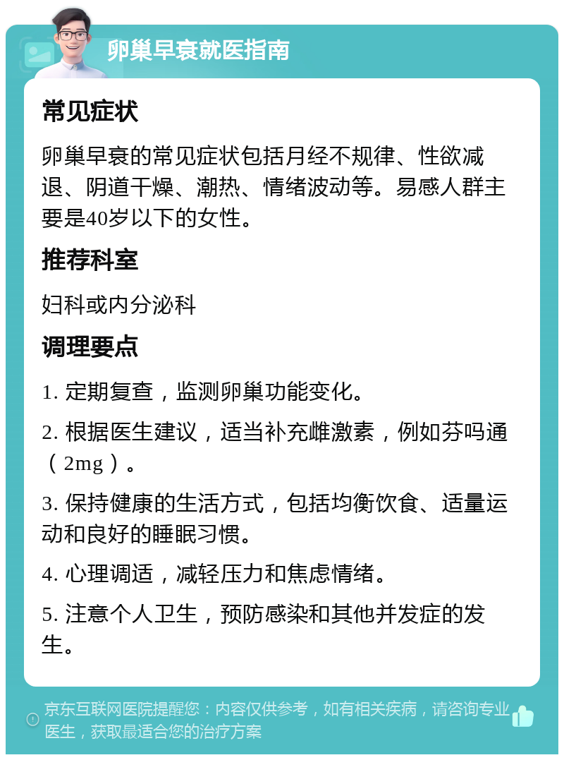 卵巢早衰就医指南 常见症状 卵巢早衰的常见症状包括月经不规律、性欲减退、阴道干燥、潮热、情绪波动等。易感人群主要是40岁以下的女性。 推荐科室 妇科或内分泌科 调理要点 1. 定期复查，监测卵巢功能变化。 2. 根据医生建议，适当补充雌激素，例如芬吗通（2mg）。 3. 保持健康的生活方式，包括均衡饮食、适量运动和良好的睡眠习惯。 4. 心理调适，减轻压力和焦虑情绪。 5. 注意个人卫生，预防感染和其他并发症的发生。