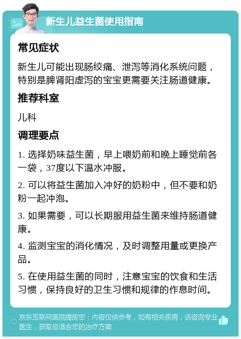 新生儿益生菌使用指南 常见症状 新生儿可能出现肠绞痛、泄泻等消化系统问题，特别是脾肾阳虚泻的宝宝更需要关注肠道健康。 推荐科室 儿科 调理要点 1. 选择奶味益生菌，早上喂奶前和晚上睡觉前各一袋，37度以下温水冲服。 2. 可以将益生菌加入冲好的奶粉中，但不要和奶粉一起冲泡。 3. 如果需要，可以长期服用益生菌来维持肠道健康。 4. 监测宝宝的消化情况，及时调整用量或更换产品。 5. 在使用益生菌的同时，注意宝宝的饮食和生活习惯，保持良好的卫生习惯和规律的作息时间。