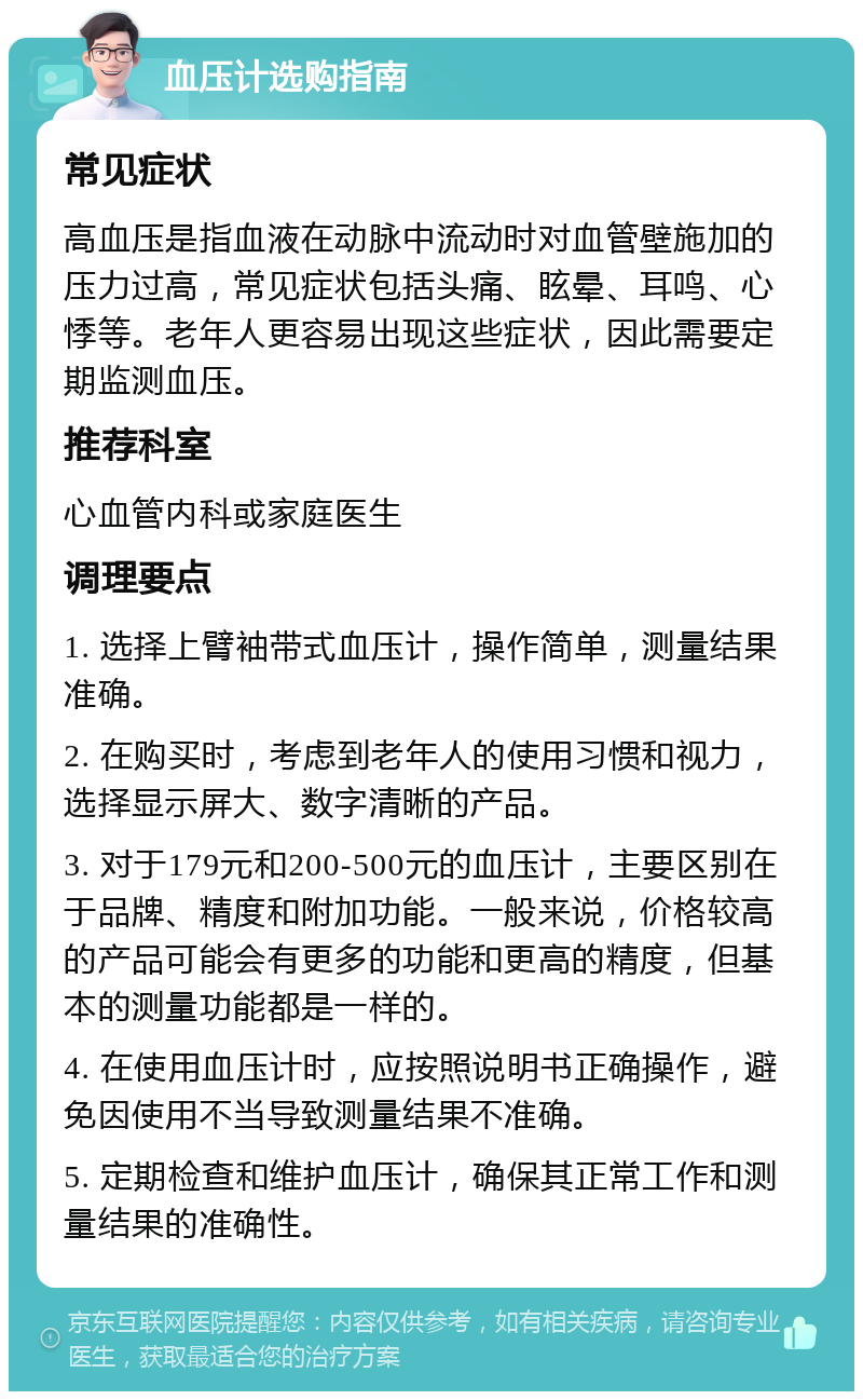 血压计选购指南 常见症状 高血压是指血液在动脉中流动时对血管壁施加的压力过高，常见症状包括头痛、眩晕、耳鸣、心悸等。老年人更容易出现这些症状，因此需要定期监测血压。 推荐科室 心血管内科或家庭医生 调理要点 1. 选择上臂袖带式血压计，操作简单，测量结果准确。 2. 在购买时，考虑到老年人的使用习惯和视力，选择显示屏大、数字清晰的产品。 3. 对于179元和200-500元的血压计，主要区别在于品牌、精度和附加功能。一般来说，价格较高的产品可能会有更多的功能和更高的精度，但基本的测量功能都是一样的。 4. 在使用血压计时，应按照说明书正确操作，避免因使用不当导致测量结果不准确。 5. 定期检查和维护血压计，确保其正常工作和测量结果的准确性。