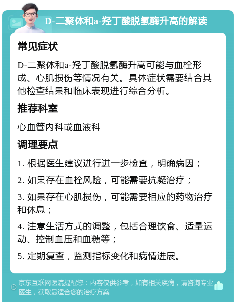 D-二聚体和a-羟丁酸脱氢酶升高的解读 常见症状 D-二聚体和a-羟丁酸脱氢酶升高可能与血栓形成、心肌损伤等情况有关。具体症状需要结合其他检查结果和临床表现进行综合分析。 推荐科室 心血管内科或血液科 调理要点 1. 根据医生建议进行进一步检查，明确病因； 2. 如果存在血栓风险，可能需要抗凝治疗； 3. 如果存在心肌损伤，可能需要相应的药物治疗和休息； 4. 注意生活方式的调整，包括合理饮食、适量运动、控制血压和血糖等； 5. 定期复查，监测指标变化和病情进展。