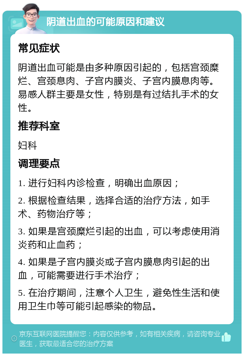 阴道出血的可能原因和建议 常见症状 阴道出血可能是由多种原因引起的，包括宫颈糜烂、宫颈息肉、子宫内膜炎、子宫内膜息肉等。易感人群主要是女性，特别是有过结扎手术的女性。 推荐科室 妇科 调理要点 1. 进行妇科内诊检查，明确出血原因； 2. 根据检查结果，选择合适的治疗方法，如手术、药物治疗等； 3. 如果是宫颈糜烂引起的出血，可以考虑使用消炎药和止血药； 4. 如果是子宫内膜炎或子宫内膜息肉引起的出血，可能需要进行手术治疗； 5. 在治疗期间，注意个人卫生，避免性生活和使用卫生巾等可能引起感染的物品。