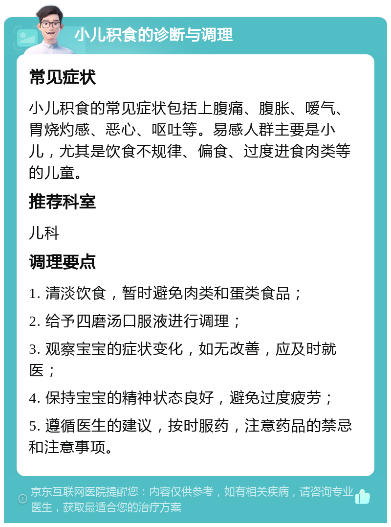 小儿积食的诊断与调理 常见症状 小儿积食的常见症状包括上腹痛、腹胀、嗳气、胃烧灼感、恶心、呕吐等。易感人群主要是小儿，尤其是饮食不规律、偏食、过度进食肉类等的儿童。 推荐科室 儿科 调理要点 1. 清淡饮食，暂时避免肉类和蛋类食品； 2. 给予四磨汤口服液进行调理； 3. 观察宝宝的症状变化，如无改善，应及时就医； 4. 保持宝宝的精神状态良好，避免过度疲劳； 5. 遵循医生的建议，按时服药，注意药品的禁忌和注意事项。