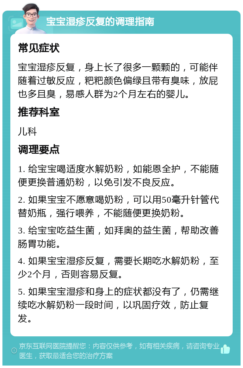 宝宝湿疹反复的调理指南 常见症状 宝宝湿疹反复，身上长了很多一颗颗的，可能伴随着过敏反应，粑粑颜色偏绿且带有臭味，放屁也多且臭，易感人群为2个月左右的婴儿。 推荐科室 儿科 调理要点 1. 给宝宝喝适度水解奶粉，如能恩全护，不能随便更换普通奶粉，以免引发不良反应。 2. 如果宝宝不愿意喝奶粉，可以用50毫升针管代替奶瓶，强行喂养，不能随便更换奶粉。 3. 给宝宝吃益生菌，如拜奥的益生菌，帮助改善肠胃功能。 4. 如果宝宝湿疹反复，需要长期吃水解奶粉，至少2个月，否则容易反复。 5. 如果宝宝湿疹和身上的症状都没有了，仍需继续吃水解奶粉一段时间，以巩固疗效，防止复发。