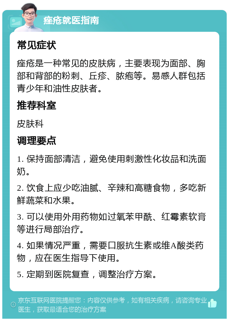 痤疮就医指南 常见症状 痤疮是一种常见的皮肤病，主要表现为面部、胸部和背部的粉刺、丘疹、脓疱等。易感人群包括青少年和油性皮肤者。 推荐科室 皮肤科 调理要点 1. 保持面部清洁，避免使用刺激性化妆品和洗面奶。 2. 饮食上应少吃油腻、辛辣和高糖食物，多吃新鲜蔬菜和水果。 3. 可以使用外用药物如过氧苯甲酰、红霉素软膏等进行局部治疗。 4. 如果情况严重，需要口服抗生素或维A酸类药物，应在医生指导下使用。 5. 定期到医院复查，调整治疗方案。