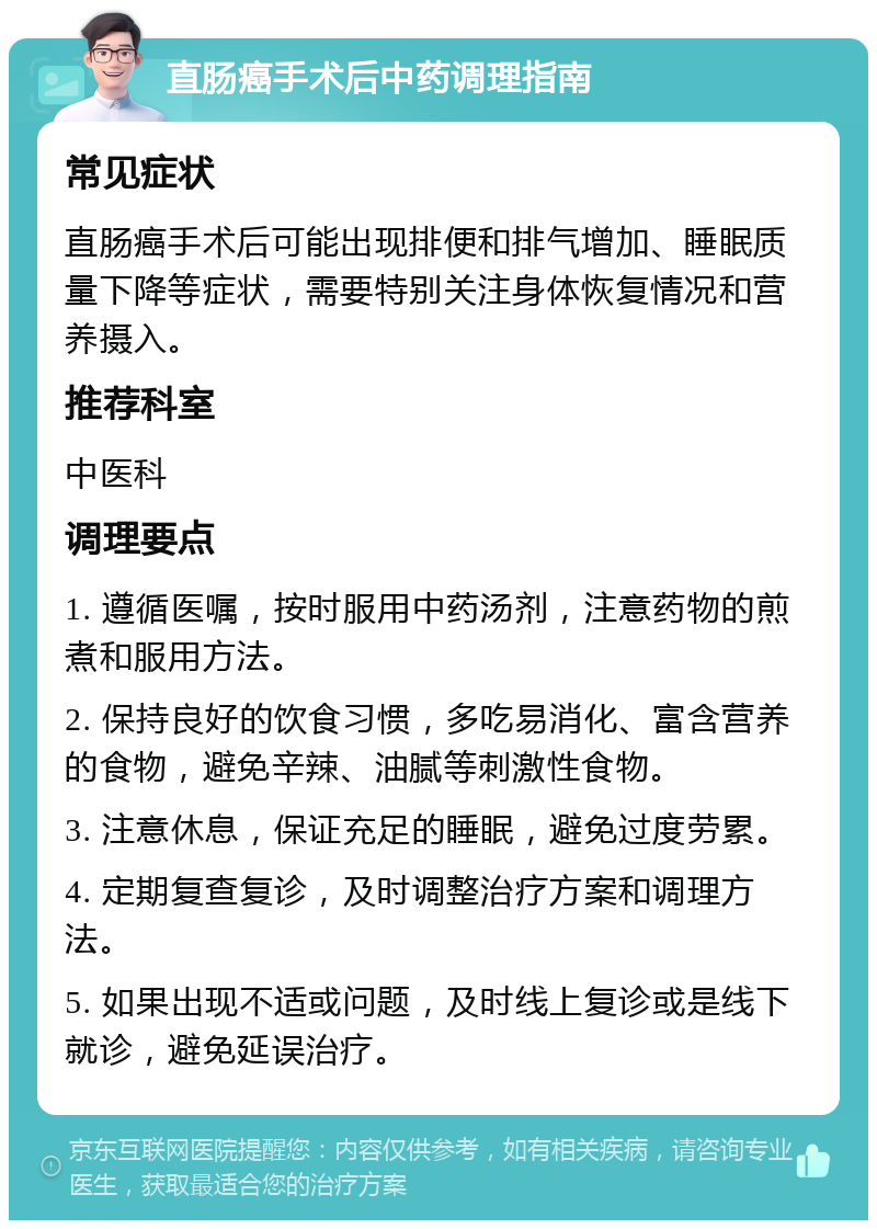 直肠癌手术后中药调理指南 常见症状 直肠癌手术后可能出现排便和排气增加、睡眠质量下降等症状，需要特别关注身体恢复情况和营养摄入。 推荐科室 中医科 调理要点 1. 遵循医嘱，按时服用中药汤剂，注意药物的煎煮和服用方法。 2. 保持良好的饮食习惯，多吃易消化、富含营养的食物，避免辛辣、油腻等刺激性食物。 3. 注意休息，保证充足的睡眠，避免过度劳累。 4. 定期复查复诊，及时调整治疗方案和调理方法。 5. 如果出现不适或问题，及时线上复诊或是线下就诊，避免延误治疗。