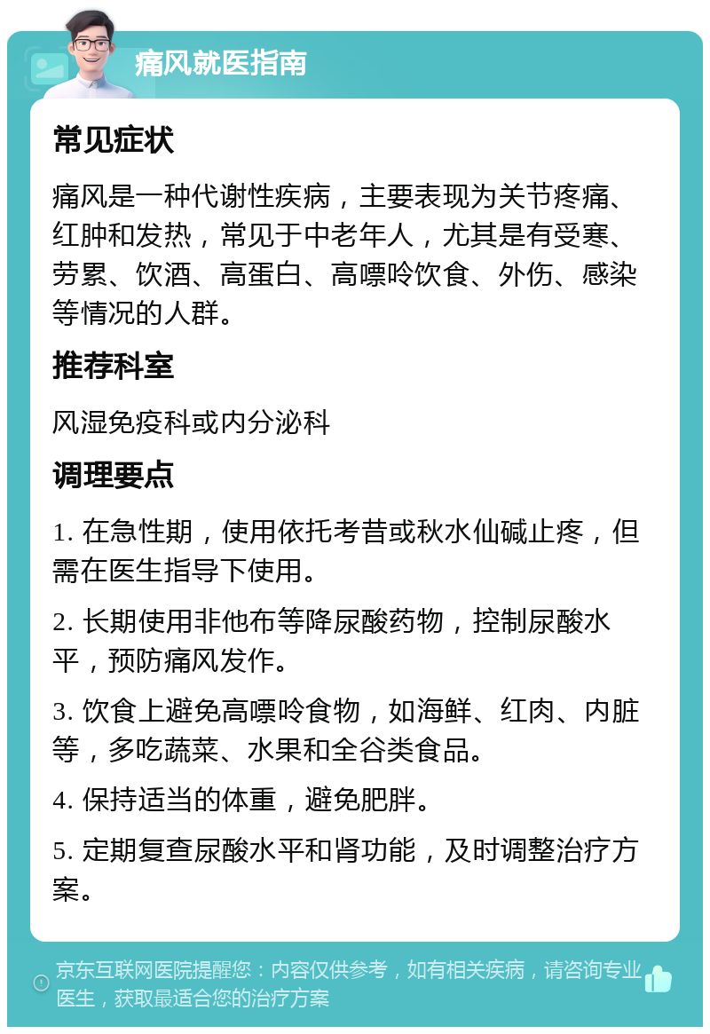 痛风就医指南 常见症状 痛风是一种代谢性疾病，主要表现为关节疼痛、红肿和发热，常见于中老年人，尤其是有受寒、劳累、饮酒、高蛋白、高嘌呤饮食、外伤、感染等情况的人群。 推荐科室 风湿免疫科或内分泌科 调理要点 1. 在急性期，使用依托考昔或秋水仙碱止疼，但需在医生指导下使用。 2. 长期使用非他布等降尿酸药物，控制尿酸水平，预防痛风发作。 3. 饮食上避免高嘌呤食物，如海鲜、红肉、内脏等，多吃蔬菜、水果和全谷类食品。 4. 保持适当的体重，避免肥胖。 5. 定期复查尿酸水平和肾功能，及时调整治疗方案。