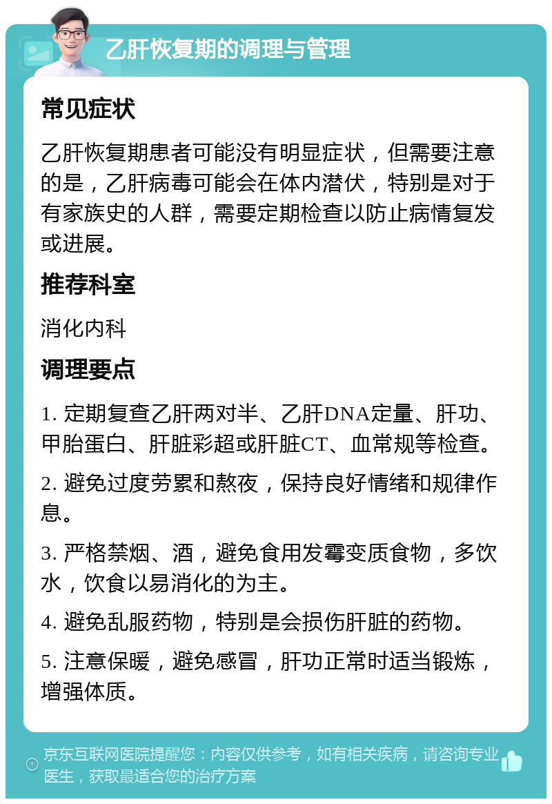 乙肝恢复期的调理与管理 常见症状 乙肝恢复期患者可能没有明显症状，但需要注意的是，乙肝病毒可能会在体内潜伏，特别是对于有家族史的人群，需要定期检查以防止病情复发或进展。 推荐科室 消化内科 调理要点 1. 定期复查乙肝两对半、乙肝DNA定量、肝功、甲胎蛋白、肝脏彩超或肝脏CT、血常规等检查。 2. 避免过度劳累和熬夜，保持良好情绪和规律作息。 3. 严格禁烟、酒，避免食用发霉变质食物，多饮水，饮食以易消化的为主。 4. 避免乱服药物，特别是会损伤肝脏的药物。 5. 注意保暖，避免感冒，肝功正常时适当锻炼，增强体质。