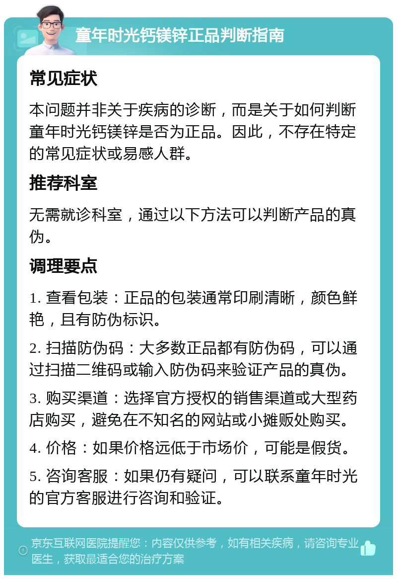 童年时光钙镁锌正品判断指南 常见症状 本问题并非关于疾病的诊断，而是关于如何判断童年时光钙镁锌是否为正品。因此，不存在特定的常见症状或易感人群。 推荐科室 无需就诊科室，通过以下方法可以判断产品的真伪。 调理要点 1. 查看包装：正品的包装通常印刷清晰，颜色鲜艳，且有防伪标识。 2. 扫描防伪码：大多数正品都有防伪码，可以通过扫描二维码或输入防伪码来验证产品的真伪。 3. 购买渠道：选择官方授权的销售渠道或大型药店购买，避免在不知名的网站或小摊贩处购买。 4. 价格：如果价格远低于市场价，可能是假货。 5. 咨询客服：如果仍有疑问，可以联系童年时光的官方客服进行咨询和验证。