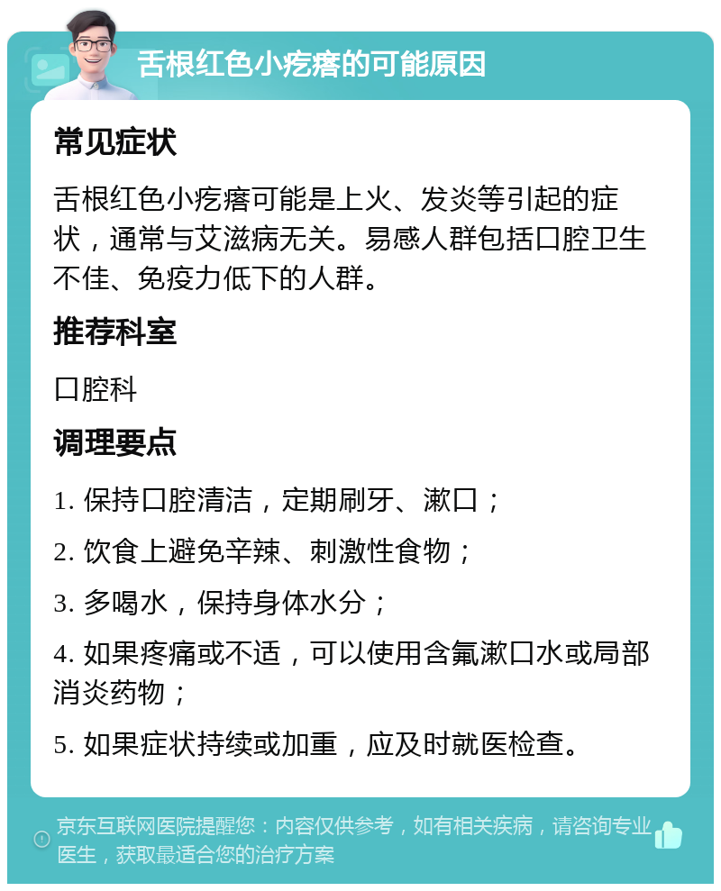 舌根红色小疙瘩的可能原因 常见症状 舌根红色小疙瘩可能是上火、发炎等引起的症状，通常与艾滋病无关。易感人群包括口腔卫生不佳、免疫力低下的人群。 推荐科室 口腔科 调理要点 1. 保持口腔清洁，定期刷牙、漱口； 2. 饮食上避免辛辣、刺激性食物； 3. 多喝水，保持身体水分； 4. 如果疼痛或不适，可以使用含氟漱口水或局部消炎药物； 5. 如果症状持续或加重，应及时就医检查。