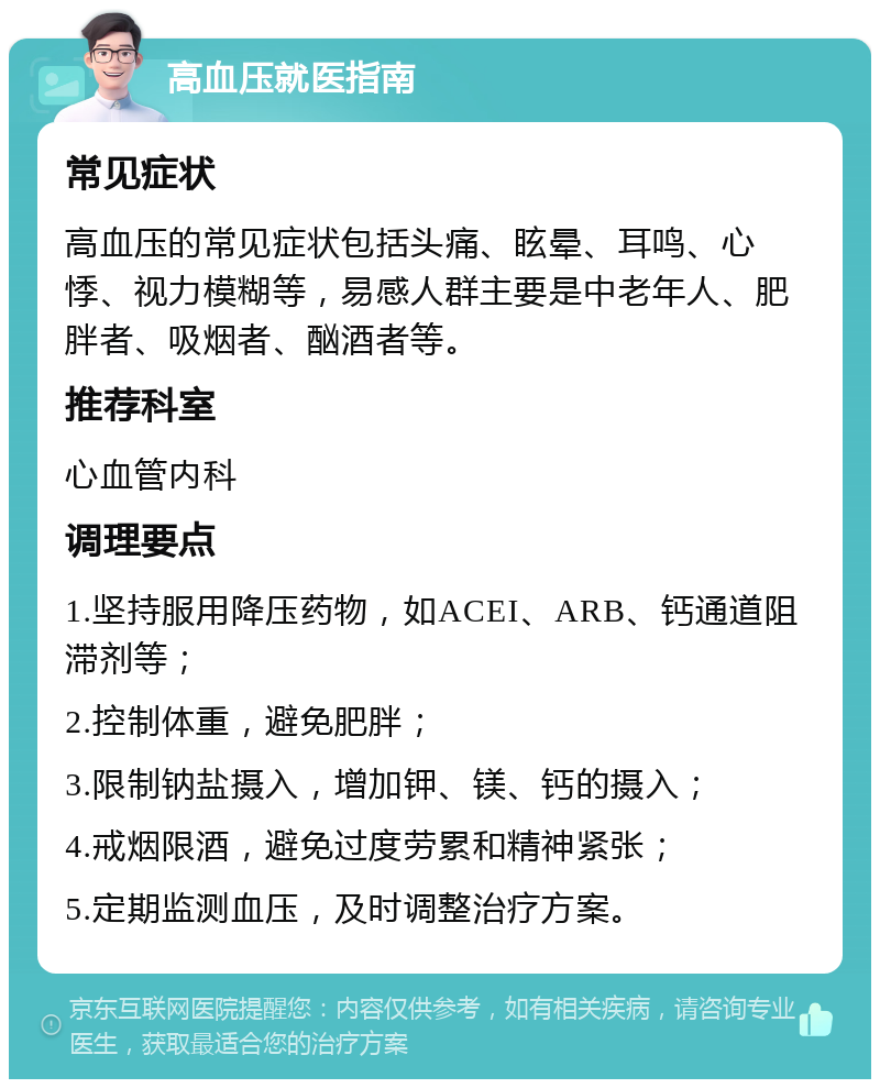 高血压就医指南 常见症状 高血压的常见症状包括头痛、眩晕、耳鸣、心悸、视力模糊等，易感人群主要是中老年人、肥胖者、吸烟者、酗酒者等。 推荐科室 心血管内科 调理要点 1.坚持服用降压药物，如ACEI、ARB、钙通道阻滞剂等； 2.控制体重，避免肥胖； 3.限制钠盐摄入，增加钾、镁、钙的摄入； 4.戒烟限酒，避免过度劳累和精神紧张； 5.定期监测血压，及时调整治疗方案。