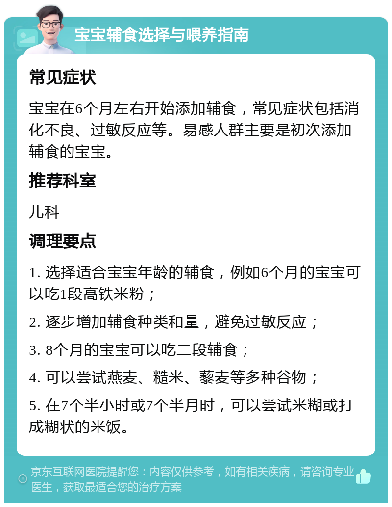 宝宝辅食选择与喂养指南 常见症状 宝宝在6个月左右开始添加辅食，常见症状包括消化不良、过敏反应等。易感人群主要是初次添加辅食的宝宝。 推荐科室 儿科 调理要点 1. 选择适合宝宝年龄的辅食，例如6个月的宝宝可以吃1段高铁米粉； 2. 逐步增加辅食种类和量，避免过敏反应； 3. 8个月的宝宝可以吃二段辅食； 4. 可以尝试燕麦、糙米、藜麦等多种谷物； 5. 在7个半小时或7个半月时，可以尝试米糊或打成糊状的米饭。