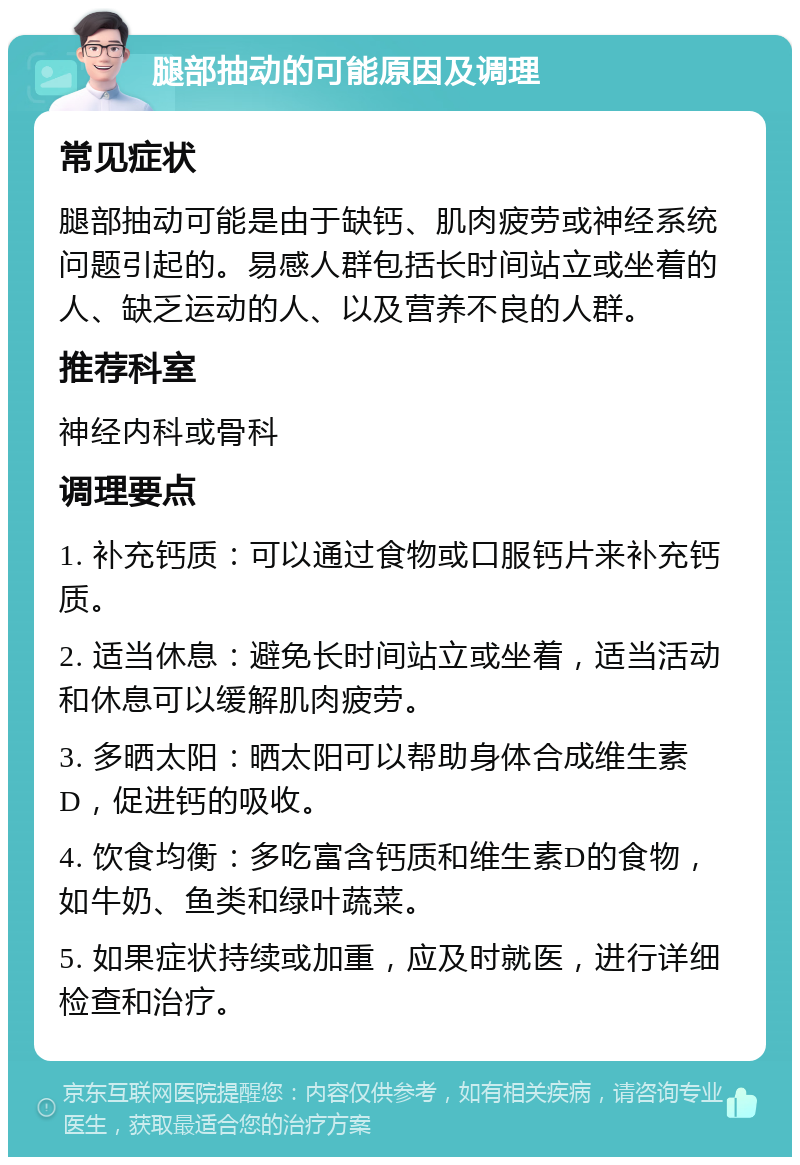 腿部抽动的可能原因及调理 常见症状 腿部抽动可能是由于缺钙、肌肉疲劳或神经系统问题引起的。易感人群包括长时间站立或坐着的人、缺乏运动的人、以及营养不良的人群。 推荐科室 神经内科或骨科 调理要点 1. 补充钙质：可以通过食物或口服钙片来补充钙质。 2. 适当休息：避免长时间站立或坐着，适当活动和休息可以缓解肌肉疲劳。 3. 多晒太阳：晒太阳可以帮助身体合成维生素D，促进钙的吸收。 4. 饮食均衡：多吃富含钙质和维生素D的食物，如牛奶、鱼类和绿叶蔬菜。 5. 如果症状持续或加重，应及时就医，进行详细检查和治疗。