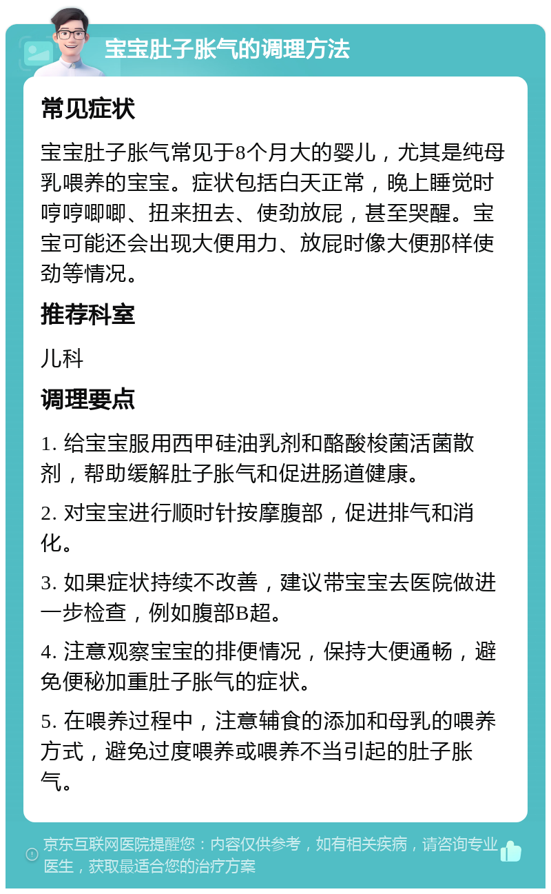 宝宝肚子胀气的调理方法 常见症状 宝宝肚子胀气常见于8个月大的婴儿，尤其是纯母乳喂养的宝宝。症状包括白天正常，晚上睡觉时哼哼唧唧、扭来扭去、使劲放屁，甚至哭醒。宝宝可能还会出现大便用力、放屁时像大便那样使劲等情况。 推荐科室 儿科 调理要点 1. 给宝宝服用西甲硅油乳剂和酪酸梭菌活菌散剂，帮助缓解肚子胀气和促进肠道健康。 2. 对宝宝进行顺时针按摩腹部，促进排气和消化。 3. 如果症状持续不改善，建议带宝宝去医院做进一步检查，例如腹部B超。 4. 注意观察宝宝的排便情况，保持大便通畅，避免便秘加重肚子胀气的症状。 5. 在喂养过程中，注意辅食的添加和母乳的喂养方式，避免过度喂养或喂养不当引起的肚子胀气。