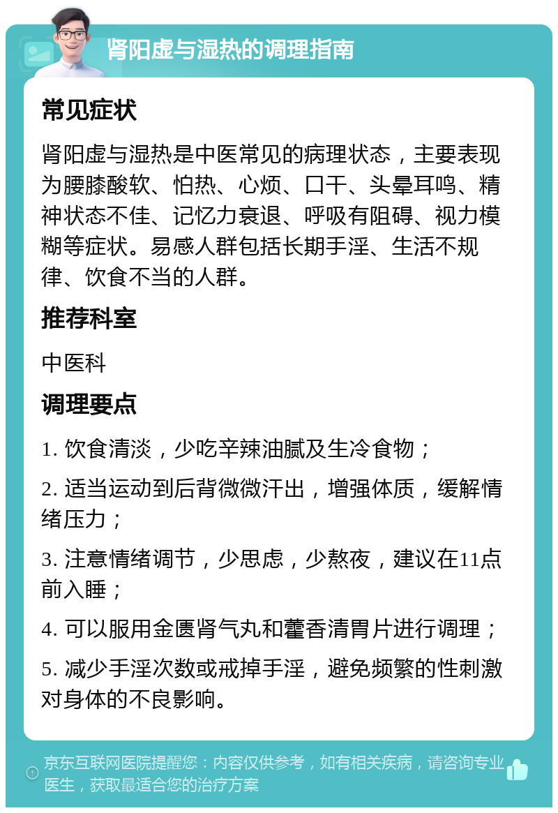 肾阳虚与湿热的调理指南 常见症状 肾阳虚与湿热是中医常见的病理状态，主要表现为腰膝酸软、怕热、心烦、口干、头晕耳鸣、精神状态不佳、记忆力衰退、呼吸有阻碍、视力模糊等症状。易感人群包括长期手淫、生活不规律、饮食不当的人群。 推荐科室 中医科 调理要点 1. 饮食清淡，少吃辛辣油腻及生冷食物； 2. 适当运动到后背微微汗出，增强体质，缓解情绪压力； 3. 注意情绪调节，少思虑，少熬夜，建议在11点前入睡； 4. 可以服用金匮肾气丸和藿香清胃片进行调理； 5. 减少手淫次数或戒掉手淫，避免频繁的性刺激对身体的不良影响。