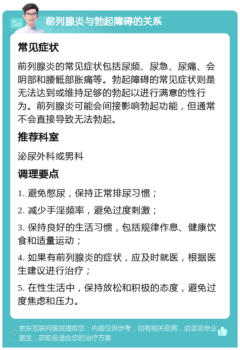 前列腺炎与勃起障碍的关系 常见症状 前列腺炎的常见症状包括尿频、尿急、尿痛、会阴部和腰骶部胀痛等。勃起障碍的常见症状则是无法达到或维持足够的勃起以进行满意的性行为。前列腺炎可能会间接影响勃起功能，但通常不会直接导致无法勃起。 推荐科室 泌尿外科或男科 调理要点 1. 避免憋尿，保持正常排尿习惯； 2. 减少手淫频率，避免过度刺激； 3. 保持良好的生活习惯，包括规律作息、健康饮食和适量运动； 4. 如果有前列腺炎的症状，应及时就医，根据医生建议进行治疗； 5. 在性生活中，保持放松和积极的态度，避免过度焦虑和压力。