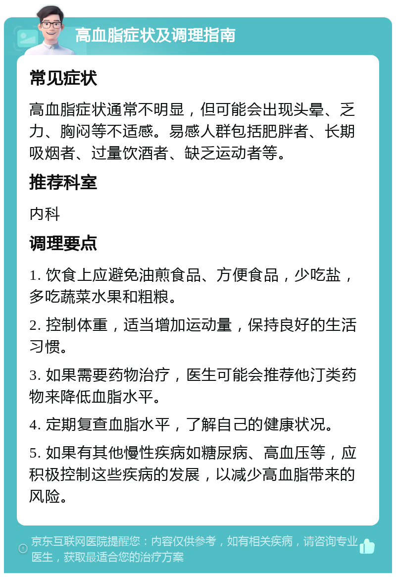 高血脂症状及调理指南 常见症状 高血脂症状通常不明显，但可能会出现头晕、乏力、胸闷等不适感。易感人群包括肥胖者、长期吸烟者、过量饮酒者、缺乏运动者等。 推荐科室 内科 调理要点 1. 饮食上应避免油煎食品、方便食品，少吃盐，多吃蔬菜水果和粗粮。 2. 控制体重，适当增加运动量，保持良好的生活习惯。 3. 如果需要药物治疗，医生可能会推荐他汀类药物来降低血脂水平。 4. 定期复查血脂水平，了解自己的健康状况。 5. 如果有其他慢性疾病如糖尿病、高血压等，应积极控制这些疾病的发展，以减少高血脂带来的风险。