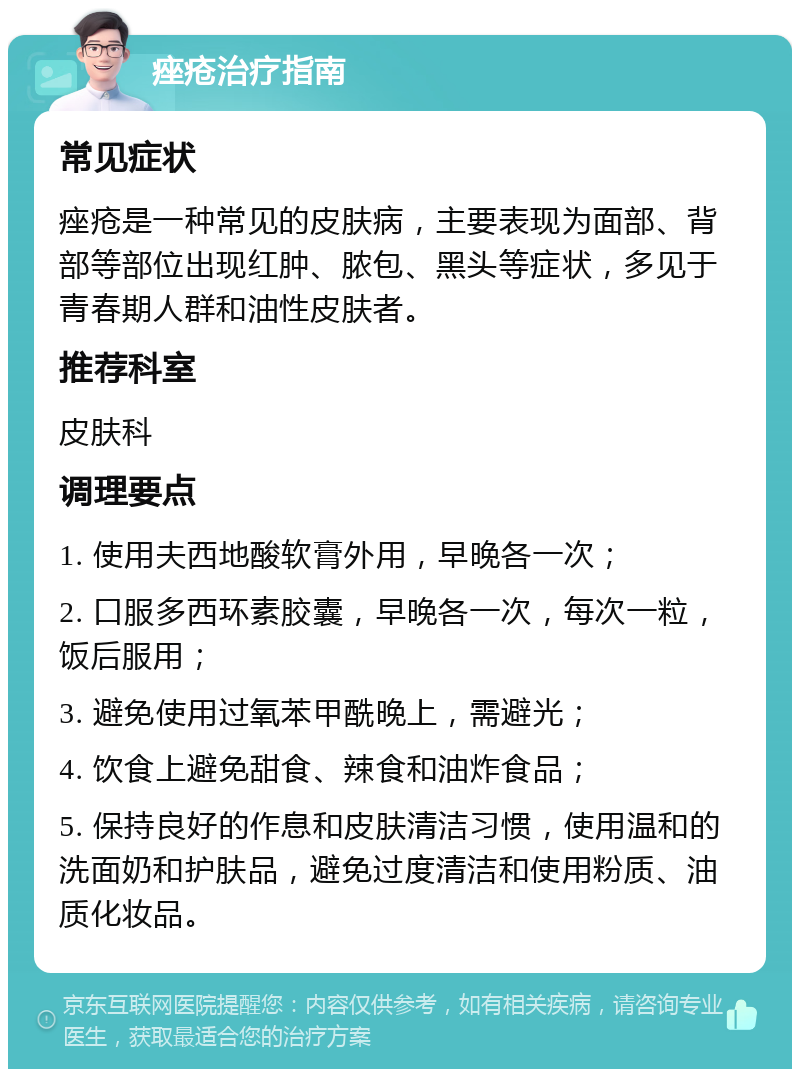 痤疮治疗指南 常见症状 痤疮是一种常见的皮肤病，主要表现为面部、背部等部位出现红肿、脓包、黑头等症状，多见于青春期人群和油性皮肤者。 推荐科室 皮肤科 调理要点 1. 使用夫西地酸软膏外用，早晚各一次； 2. 口服多西环素胶囊，早晚各一次，每次一粒，饭后服用； 3. 避免使用过氧苯甲酰晚上，需避光； 4. 饮食上避免甜食、辣食和油炸食品； 5. 保持良好的作息和皮肤清洁习惯，使用温和的洗面奶和护肤品，避免过度清洁和使用粉质、油质化妆品。