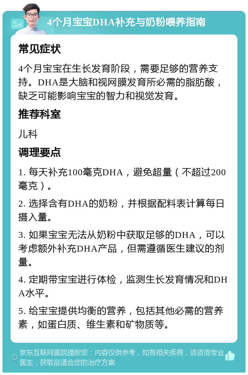 4个月宝宝DHA补充与奶粉喂养指南 常见症状 4个月宝宝在生长发育阶段，需要足够的营养支持。DHA是大脑和视网膜发育所必需的脂肪酸，缺乏可能影响宝宝的智力和视觉发育。 推荐科室 儿科 调理要点 1. 每天补充100毫克DHA，避免超量（不超过200毫克）。 2. 选择含有DHA的奶粉，并根据配料表计算每日摄入量。 3. 如果宝宝无法从奶粉中获取足够的DHA，可以考虑额外补充DHA产品，但需遵循医生建议的剂量。 4. 定期带宝宝进行体检，监测生长发育情况和DHA水平。 5. 给宝宝提供均衡的营养，包括其他必需的营养素，如蛋白质、维生素和矿物质等。