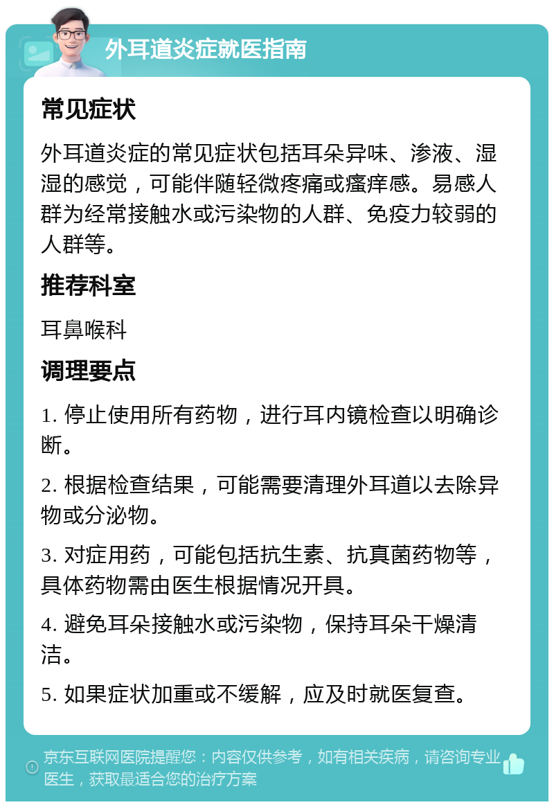 外耳道炎症就医指南 常见症状 外耳道炎症的常见症状包括耳朵异味、渗液、湿湿的感觉，可能伴随轻微疼痛或瘙痒感。易感人群为经常接触水或污染物的人群、免疫力较弱的人群等。 推荐科室 耳鼻喉科 调理要点 1. 停止使用所有药物，进行耳内镜检查以明确诊断。 2. 根据检查结果，可能需要清理外耳道以去除异物或分泌物。 3. 对症用药，可能包括抗生素、抗真菌药物等，具体药物需由医生根据情况开具。 4. 避免耳朵接触水或污染物，保持耳朵干燥清洁。 5. 如果症状加重或不缓解，应及时就医复查。