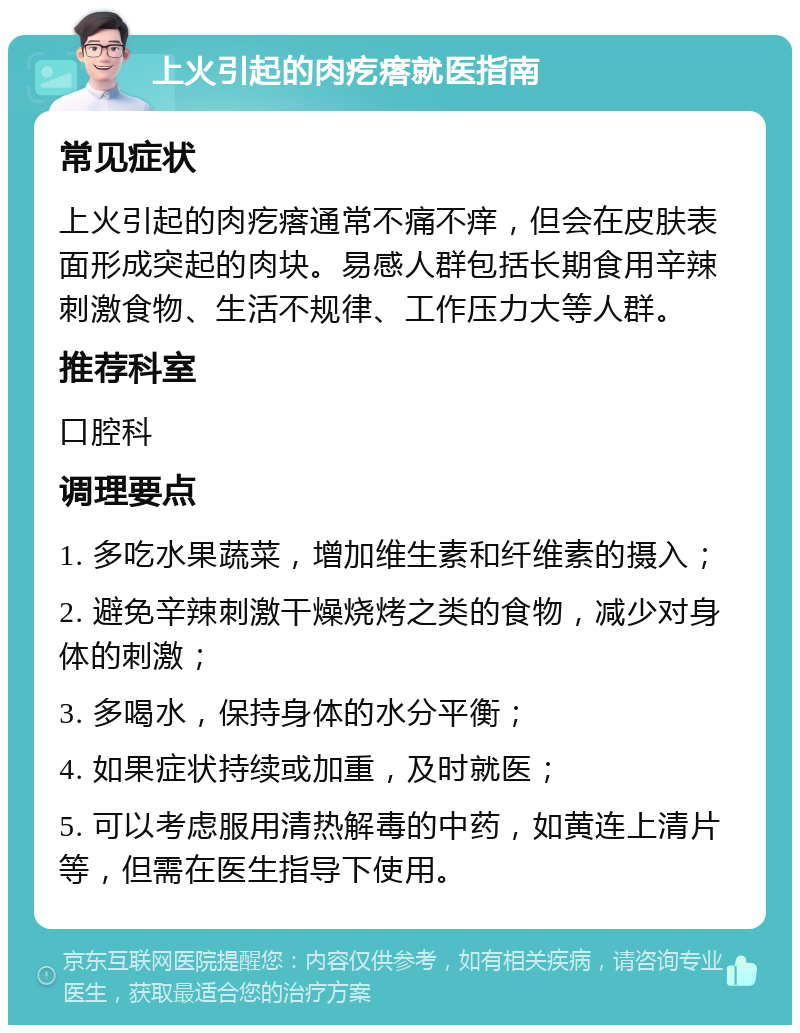 上火引起的肉疙瘩就医指南 常见症状 上火引起的肉疙瘩通常不痛不痒，但会在皮肤表面形成突起的肉块。易感人群包括长期食用辛辣刺激食物、生活不规律、工作压力大等人群。 推荐科室 口腔科 调理要点 1. 多吃水果蔬菜，增加维生素和纤维素的摄入； 2. 避免辛辣刺激干燥烧烤之类的食物，减少对身体的刺激； 3. 多喝水，保持身体的水分平衡； 4. 如果症状持续或加重，及时就医； 5. 可以考虑服用清热解毒的中药，如黄连上清片等，但需在医生指导下使用。