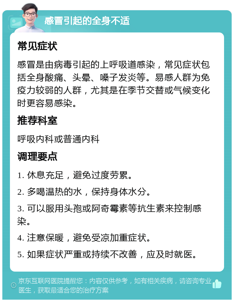 感冒引起的全身不适 常见症状 感冒是由病毒引起的上呼吸道感染，常见症状包括全身酸痛、头晕、嗓子发炎等。易感人群为免疫力较弱的人群，尤其是在季节交替或气候变化时更容易感染。 推荐科室 呼吸内科或普通内科 调理要点 1. 休息充足，避免过度劳累。 2. 多喝温热的水，保持身体水分。 3. 可以服用头孢或阿奇霉素等抗生素来控制感染。 4. 注意保暖，避免受凉加重症状。 5. 如果症状严重或持续不改善，应及时就医。