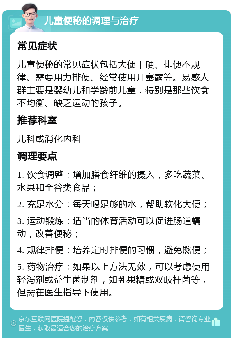 儿童便秘的调理与治疗 常见症状 儿童便秘的常见症状包括大便干硬、排便不规律、需要用力排便、经常使用开塞露等。易感人群主要是婴幼儿和学龄前儿童，特别是那些饮食不均衡、缺乏运动的孩子。 推荐科室 儿科或消化内科 调理要点 1. 饮食调整：增加膳食纤维的摄入，多吃蔬菜、水果和全谷类食品； 2. 充足水分：每天喝足够的水，帮助软化大便； 3. 运动锻炼：适当的体育活动可以促进肠道蠕动，改善便秘； 4. 规律排便：培养定时排便的习惯，避免憋便； 5. 药物治疗：如果以上方法无效，可以考虑使用轻泻剂或益生菌制剂，如乳果糖或双歧杆菌等，但需在医生指导下使用。