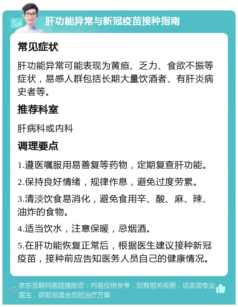 肝功能异常与新冠疫苗接种指南 常见症状 肝功能异常可能表现为黄疸、乏力、食欲不振等症状，易感人群包括长期大量饮酒者、有肝炎病史者等。 推荐科室 肝病科或内科 调理要点 1.遵医嘱服用易善复等药物，定期复查肝功能。 2.保持良好情绪，规律作息，避免过度劳累。 3.清淡饮食易消化，避免食用辛、酸、麻、辣、油炸的食物。 4.适当饮水，注意保暖，忌烟酒。 5.在肝功能恢复正常后，根据医生建议接种新冠疫苗，接种前应告知医务人员自己的健康情况。