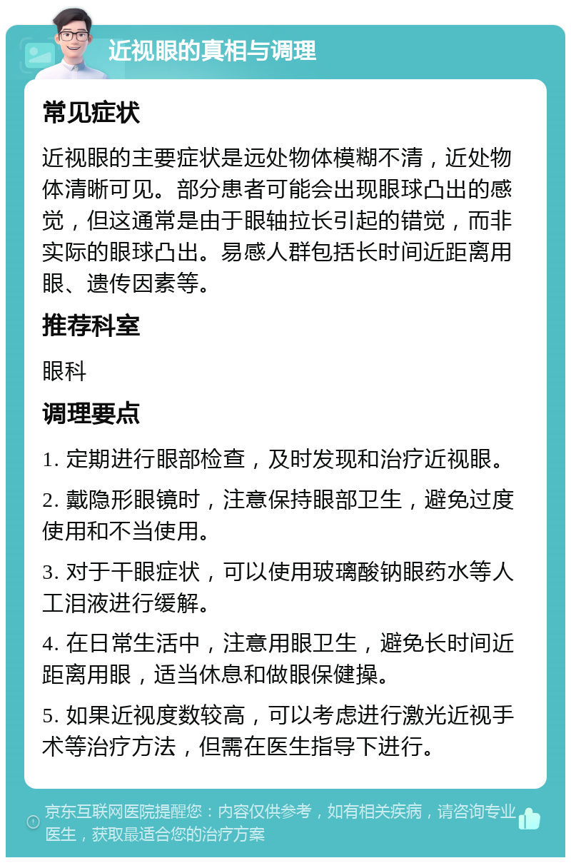 近视眼的真相与调理 常见症状 近视眼的主要症状是远处物体模糊不清，近处物体清晰可见。部分患者可能会出现眼球凸出的感觉，但这通常是由于眼轴拉长引起的错觉，而非实际的眼球凸出。易感人群包括长时间近距离用眼、遗传因素等。 推荐科室 眼科 调理要点 1. 定期进行眼部检查，及时发现和治疗近视眼。 2. 戴隐形眼镜时，注意保持眼部卫生，避免过度使用和不当使用。 3. 对于干眼症状，可以使用玻璃酸钠眼药水等人工泪液进行缓解。 4. 在日常生活中，注意用眼卫生，避免长时间近距离用眼，适当休息和做眼保健操。 5. 如果近视度数较高，可以考虑进行激光近视手术等治疗方法，但需在医生指导下进行。