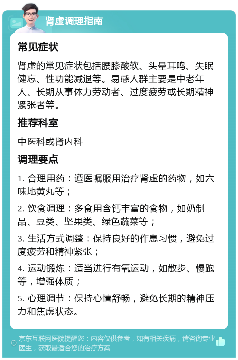 肾虚调理指南 常见症状 肾虚的常见症状包括腰膝酸软、头晕耳鸣、失眠健忘、性功能减退等。易感人群主要是中老年人、长期从事体力劳动者、过度疲劳或长期精神紧张者等。 推荐科室 中医科或肾内科 调理要点 1. 合理用药：遵医嘱服用治疗肾虚的药物，如六味地黄丸等； 2. 饮食调理：多食用含钙丰富的食物，如奶制品、豆类、坚果类、绿色蔬菜等； 3. 生活方式调整：保持良好的作息习惯，避免过度疲劳和精神紧张； 4. 运动锻炼：适当进行有氧运动，如散步、慢跑等，增强体质； 5. 心理调节：保持心情舒畅，避免长期的精神压力和焦虑状态。