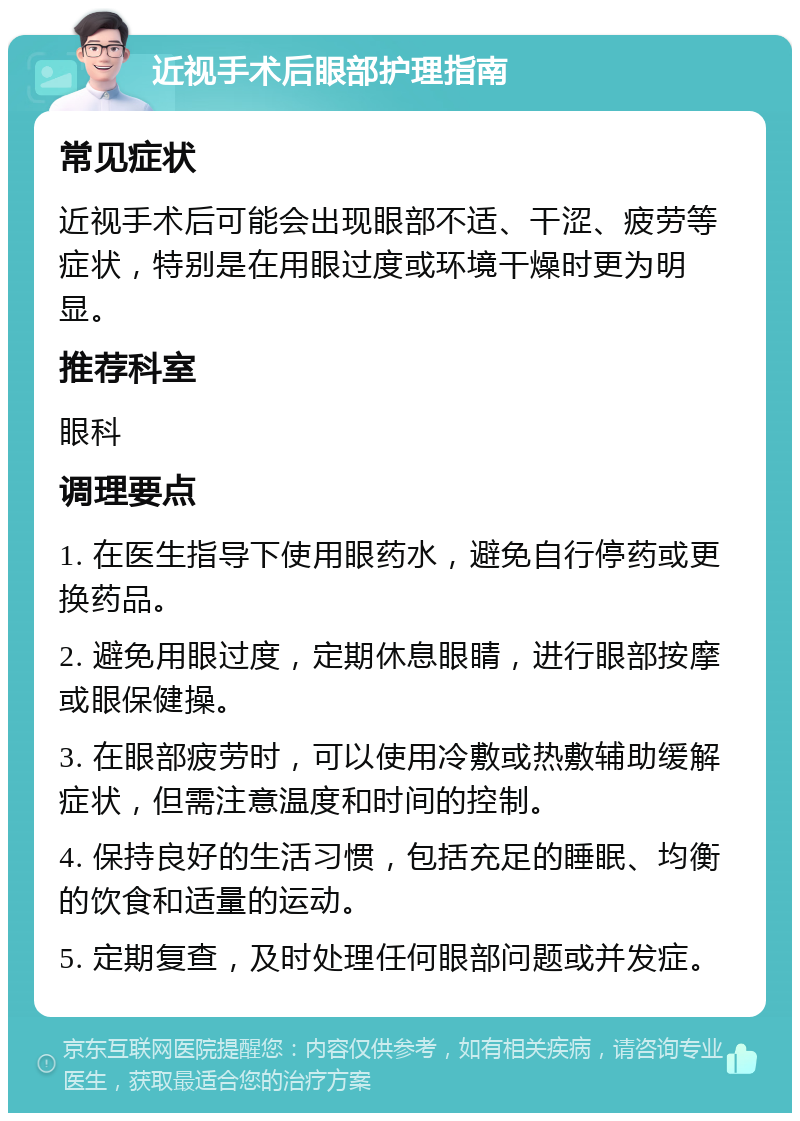 近视手术后眼部护理指南 常见症状 近视手术后可能会出现眼部不适、干涩、疲劳等症状，特别是在用眼过度或环境干燥时更为明显。 推荐科室 眼科 调理要点 1. 在医生指导下使用眼药水，避免自行停药或更换药品。 2. 避免用眼过度，定期休息眼睛，进行眼部按摩或眼保健操。 3. 在眼部疲劳时，可以使用冷敷或热敷辅助缓解症状，但需注意温度和时间的控制。 4. 保持良好的生活习惯，包括充足的睡眠、均衡的饮食和适量的运动。 5. 定期复查，及时处理任何眼部问题或并发症。