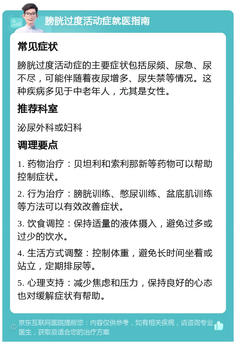 膀胱过度活动症就医指南 常见症状 膀胱过度活动症的主要症状包括尿频、尿急、尿不尽，可能伴随着夜尿增多、尿失禁等情况。这种疾病多见于中老年人，尤其是女性。 推荐科室 泌尿外科或妇科 调理要点 1. 药物治疗：贝坦利和索利那新等药物可以帮助控制症状。 2. 行为治疗：膀胱训练、憋尿训练、盆底肌训练等方法可以有效改善症状。 3. 饮食调控：保持适量的液体摄入，避免过多或过少的饮水。 4. 生活方式调整：控制体重，避免长时间坐着或站立，定期排尿等。 5. 心理支持：减少焦虑和压力，保持良好的心态也对缓解症状有帮助。