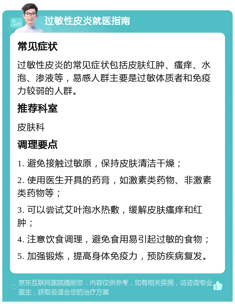 过敏性皮炎就医指南 常见症状 过敏性皮炎的常见症状包括皮肤红肿、瘙痒、水泡、渗液等，易感人群主要是过敏体质者和免疫力较弱的人群。 推荐科室 皮肤科 调理要点 1. 避免接触过敏原，保持皮肤清洁干燥； 2. 使用医生开具的药膏，如激素类药物、非激素类药物等； 3. 可以尝试艾叶泡水热敷，缓解皮肤瘙痒和红肿； 4. 注意饮食调理，避免食用易引起过敏的食物； 5. 加强锻炼，提高身体免疫力，预防疾病复发。