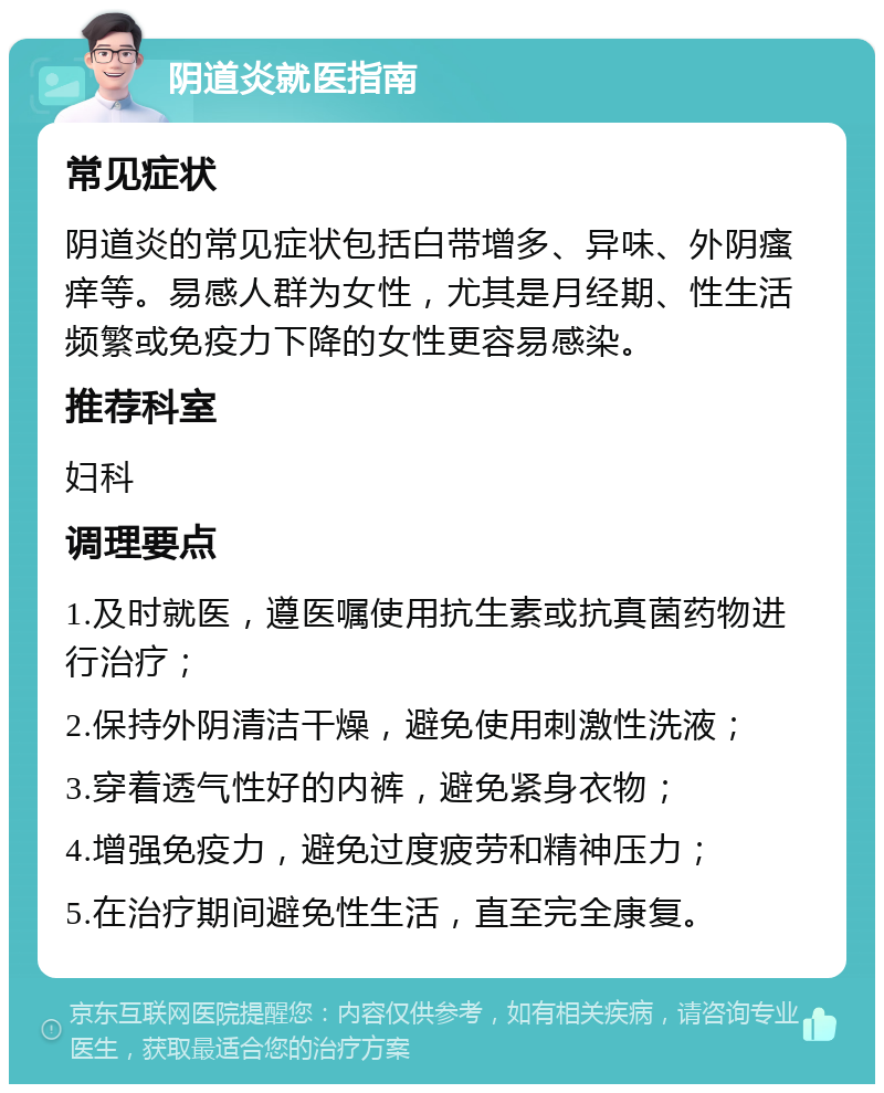 阴道炎就医指南 常见症状 阴道炎的常见症状包括白带增多、异味、外阴瘙痒等。易感人群为女性，尤其是月经期、性生活频繁或免疫力下降的女性更容易感染。 推荐科室 妇科 调理要点 1.及时就医，遵医嘱使用抗生素或抗真菌药物进行治疗； 2.保持外阴清洁干燥，避免使用刺激性洗液； 3.穿着透气性好的内裤，避免紧身衣物； 4.增强免疫力，避免过度疲劳和精神压力； 5.在治疗期间避免性生活，直至完全康复。