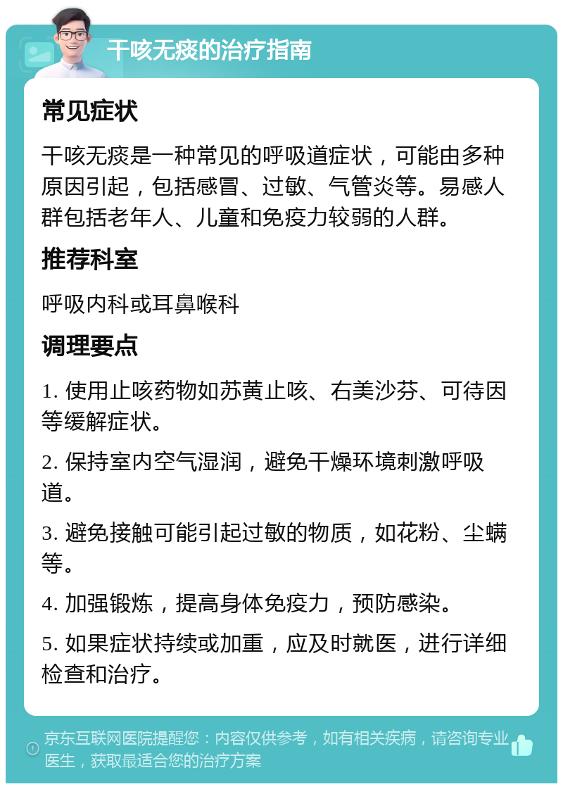 干咳无痰的治疗指南 常见症状 干咳无痰是一种常见的呼吸道症状，可能由多种原因引起，包括感冒、过敏、气管炎等。易感人群包括老年人、儿童和免疫力较弱的人群。 推荐科室 呼吸内科或耳鼻喉科 调理要点 1. 使用止咳药物如苏黄止咳、右美沙芬、可待因等缓解症状。 2. 保持室内空气湿润，避免干燥环境刺激呼吸道。 3. 避免接触可能引起过敏的物质，如花粉、尘螨等。 4. 加强锻炼，提高身体免疫力，预防感染。 5. 如果症状持续或加重，应及时就医，进行详细检查和治疗。