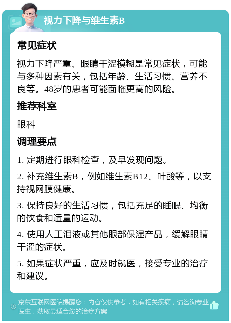 视力下降与维生素B 常见症状 视力下降严重、眼睛干涩模糊是常见症状，可能与多种因素有关，包括年龄、生活习惯、营养不良等。48岁的患者可能面临更高的风险。 推荐科室 眼科 调理要点 1. 定期进行眼科检查，及早发现问题。 2. 补充维生素B，例如维生素B12、叶酸等，以支持视网膜健康。 3. 保持良好的生活习惯，包括充足的睡眠、均衡的饮食和适量的运动。 4. 使用人工泪液或其他眼部保湿产品，缓解眼睛干涩的症状。 5. 如果症状严重，应及时就医，接受专业的治疗和建议。