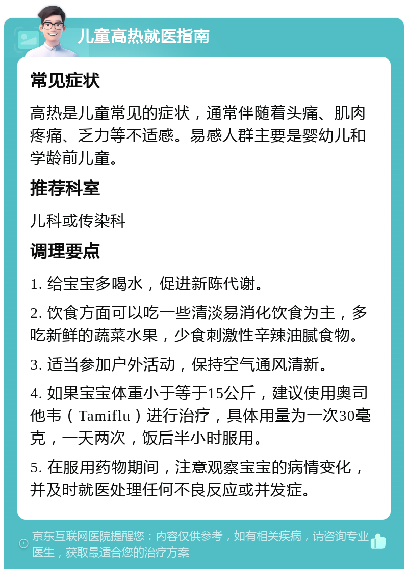 儿童高热就医指南 常见症状 高热是儿童常见的症状，通常伴随着头痛、肌肉疼痛、乏力等不适感。易感人群主要是婴幼儿和学龄前儿童。 推荐科室 儿科或传染科 调理要点 1. 给宝宝多喝水，促进新陈代谢。 2. 饮食方面可以吃一些清淡易消化饮食为主，多吃新鲜的蔬菜水果，少食刺激性辛辣油腻食物。 3. 适当参加户外活动，保持空气通风清新。 4. 如果宝宝体重小于等于15公斤，建议使用奥司他韦（Tamiflu）进行治疗，具体用量为一次30毫克，一天两次，饭后半小时服用。 5. 在服用药物期间，注意观察宝宝的病情变化，并及时就医处理任何不良反应或并发症。