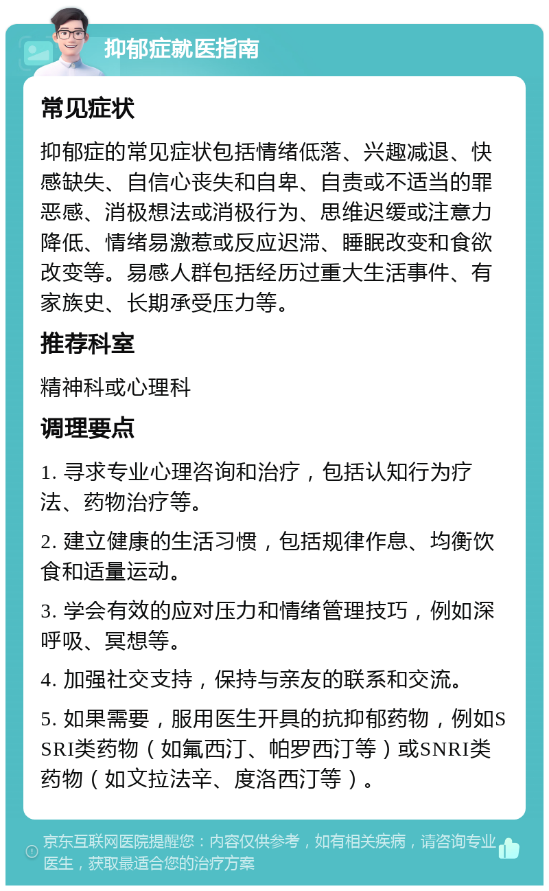 抑郁症就医指南 常见症状 抑郁症的常见症状包括情绪低落、兴趣减退、快感缺失、自信心丧失和自卑、自责或不适当的罪恶感、消极想法或消极行为、思维迟缓或注意力降低、情绪易激惹或反应迟滞、睡眠改变和食欲改变等。易感人群包括经历过重大生活事件、有家族史、长期承受压力等。 推荐科室 精神科或心理科 调理要点 1. 寻求专业心理咨询和治疗，包括认知行为疗法、药物治疗等。 2. 建立健康的生活习惯，包括规律作息、均衡饮食和适量运动。 3. 学会有效的应对压力和情绪管理技巧，例如深呼吸、冥想等。 4. 加强社交支持，保持与亲友的联系和交流。 5. 如果需要，服用医生开具的抗抑郁药物，例如SSRI类药物（如氟西汀、帕罗西汀等）或SNRI类药物（如文拉法辛、度洛西汀等）。