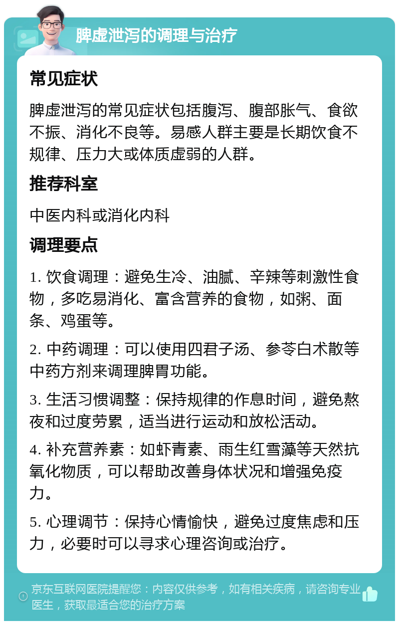 脾虚泄泻的调理与治疗 常见症状 脾虚泄泻的常见症状包括腹泻、腹部胀气、食欲不振、消化不良等。易感人群主要是长期饮食不规律、压力大或体质虚弱的人群。 推荐科室 中医内科或消化内科 调理要点 1. 饮食调理：避免生冷、油腻、辛辣等刺激性食物，多吃易消化、富含营养的食物，如粥、面条、鸡蛋等。 2. 中药调理：可以使用四君子汤、参苓白术散等中药方剂来调理脾胃功能。 3. 生活习惯调整：保持规律的作息时间，避免熬夜和过度劳累，适当进行运动和放松活动。 4. 补充营养素：如虾青素、雨生红雪藻等天然抗氧化物质，可以帮助改善身体状况和增强免疫力。 5. 心理调节：保持心情愉快，避免过度焦虑和压力，必要时可以寻求心理咨询或治疗。