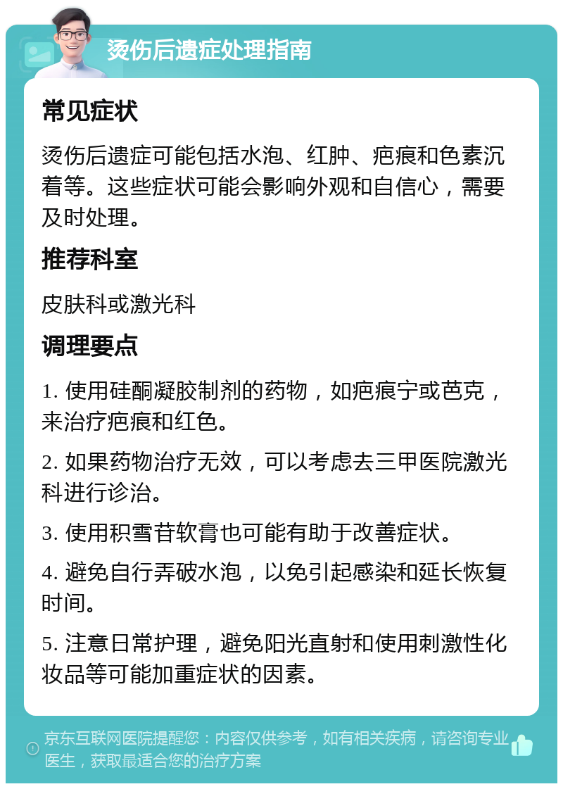 烫伤后遗症处理指南 常见症状 烫伤后遗症可能包括水泡、红肿、疤痕和色素沉着等。这些症状可能会影响外观和自信心，需要及时处理。 推荐科室 皮肤科或激光科 调理要点 1. 使用硅酮凝胶制剂的药物，如疤痕宁或芭克，来治疗疤痕和红色。 2. 如果药物治疗无效，可以考虑去三甲医院激光科进行诊治。 3. 使用积雪苷软膏也可能有助于改善症状。 4. 避免自行弄破水泡，以免引起感染和延长恢复时间。 5. 注意日常护理，避免阳光直射和使用刺激性化妆品等可能加重症状的因素。