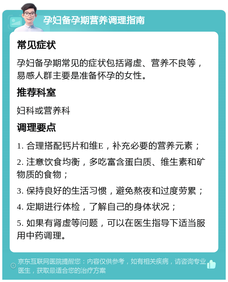 孕妇备孕期营养调理指南 常见症状 孕妇备孕期常见的症状包括肾虚、营养不良等，易感人群主要是准备怀孕的女性。 推荐科室 妇科或营养科 调理要点 1. 合理搭配钙片和维E，补充必要的营养元素； 2. 注意饮食均衡，多吃富含蛋白质、维生素和矿物质的食物； 3. 保持良好的生活习惯，避免熬夜和过度劳累； 4. 定期进行体检，了解自己的身体状况； 5. 如果有肾虚等问题，可以在医生指导下适当服用中药调理。