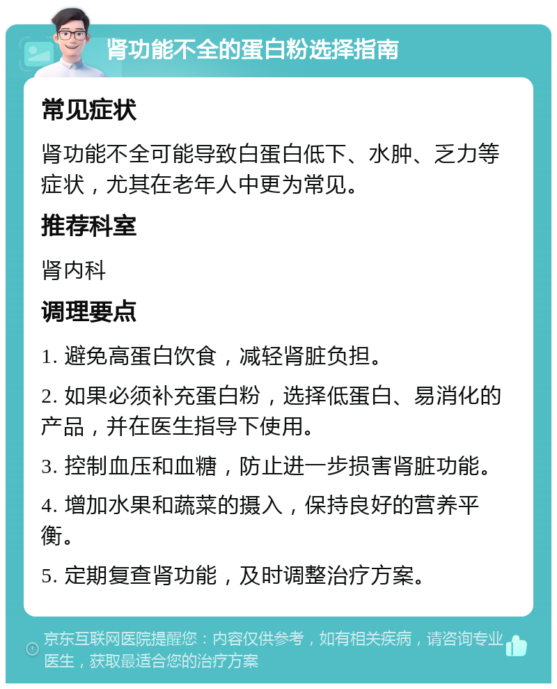 肾功能不全的蛋白粉选择指南 常见症状 肾功能不全可能导致白蛋白低下、水肿、乏力等症状，尤其在老年人中更为常见。 推荐科室 肾内科 调理要点 1. 避免高蛋白饮食，减轻肾脏负担。 2. 如果必须补充蛋白粉，选择低蛋白、易消化的产品，并在医生指导下使用。 3. 控制血压和血糖，防止进一步损害肾脏功能。 4. 增加水果和蔬菜的摄入，保持良好的营养平衡。 5. 定期复查肾功能，及时调整治疗方案。