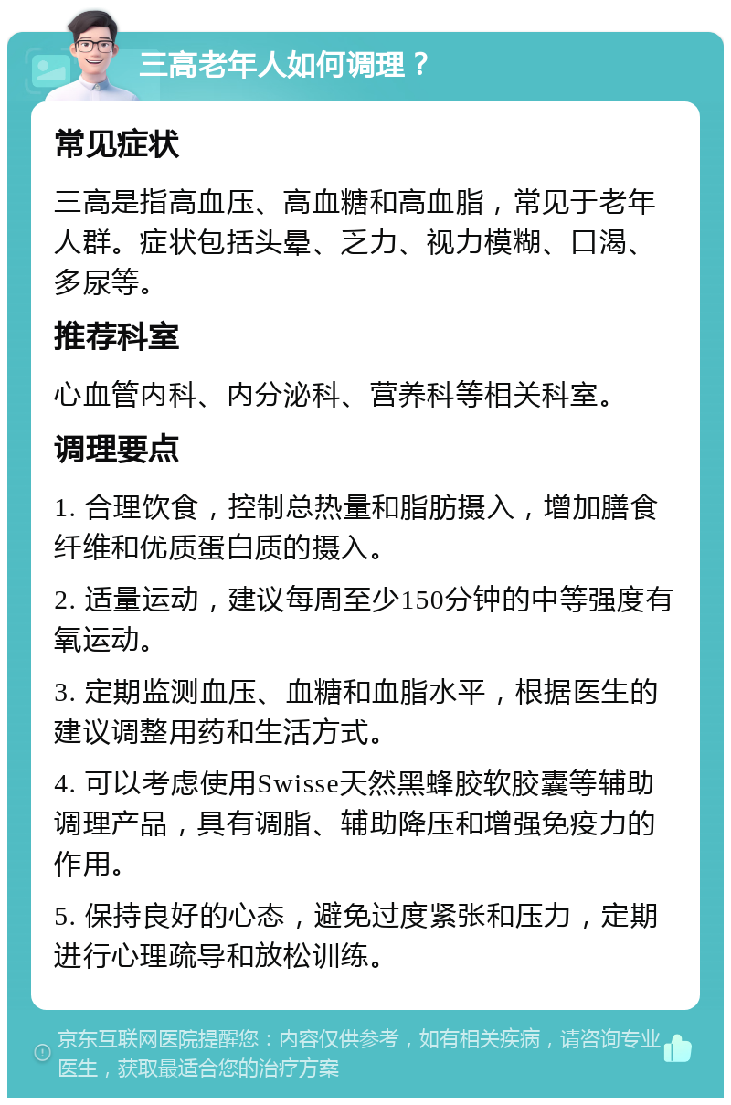 三高老年人如何调理？ 常见症状 三高是指高血压、高血糖和高血脂，常见于老年人群。症状包括头晕、乏力、视力模糊、口渴、多尿等。 推荐科室 心血管内科、内分泌科、营养科等相关科室。 调理要点 1. 合理饮食，控制总热量和脂肪摄入，增加膳食纤维和优质蛋白质的摄入。 2. 适量运动，建议每周至少150分钟的中等强度有氧运动。 3. 定期监测血压、血糖和血脂水平，根据医生的建议调整用药和生活方式。 4. 可以考虑使用Swisse天然黑蜂胶软胶囊等辅助调理产品，具有调脂、辅助降压和增强免疫力的作用。 5. 保持良好的心态，避免过度紧张和压力，定期进行心理疏导和放松训练。