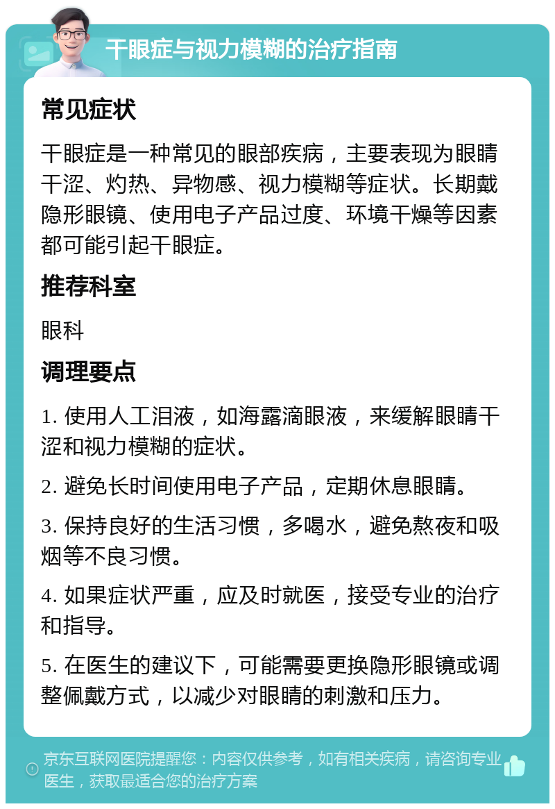 干眼症与视力模糊的治疗指南 常见症状 干眼症是一种常见的眼部疾病，主要表现为眼睛干涩、灼热、异物感、视力模糊等症状。长期戴隐形眼镜、使用电子产品过度、环境干燥等因素都可能引起干眼症。 推荐科室 眼科 调理要点 1. 使用人工泪液，如海露滴眼液，来缓解眼睛干涩和视力模糊的症状。 2. 避免长时间使用电子产品，定期休息眼睛。 3. 保持良好的生活习惯，多喝水，避免熬夜和吸烟等不良习惯。 4. 如果症状严重，应及时就医，接受专业的治疗和指导。 5. 在医生的建议下，可能需要更换隐形眼镜或调整佩戴方式，以减少对眼睛的刺激和压力。